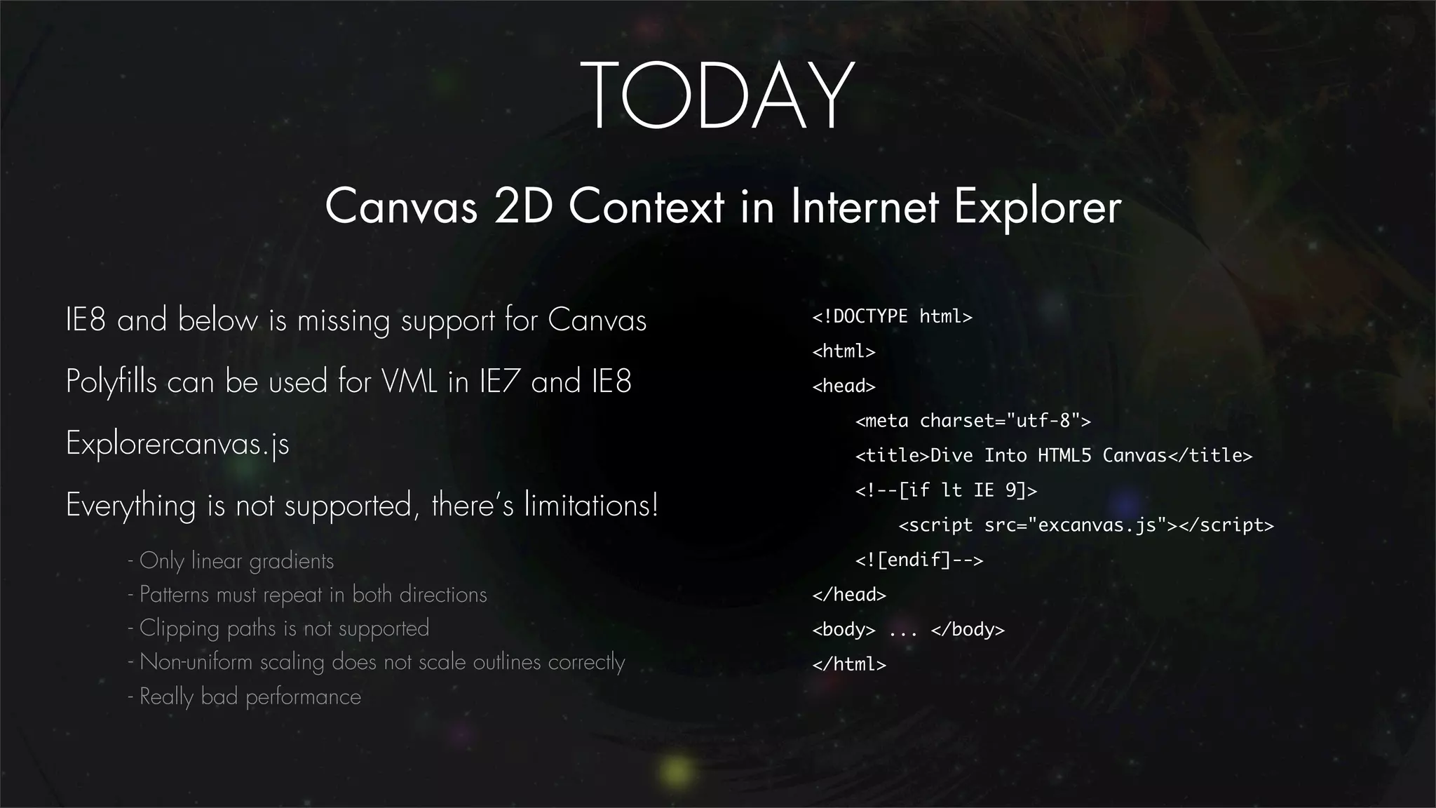 TODAY
                             Canvas 2D Context in Internet Explorer

IE8 and below is missing support for Canvas                      <!DOCTYPE html>
                                                                 <html>
Polyﬁlls can be used for VML in IE7 and IE8                      <head>
                                                                     <meta charset="utf-8">
Explorercanvas.js                                                    <title>Dive Into HTML5 Canvas</title>
                                                                     <!--[if lt IE 9]>
Everything is not supported, there’s limitations!
                                                                           <script src="excanvas.js"></script>

     -   Only linear gradients                                       <![endif]-->
     -   Patterns must repeat in both directions                 </head>
     -   Clipping paths is not supported                         <body> ... </body>
     -   Non-uniform scaling does not scale outlines correctly   </html>
     - Really bad performance
 