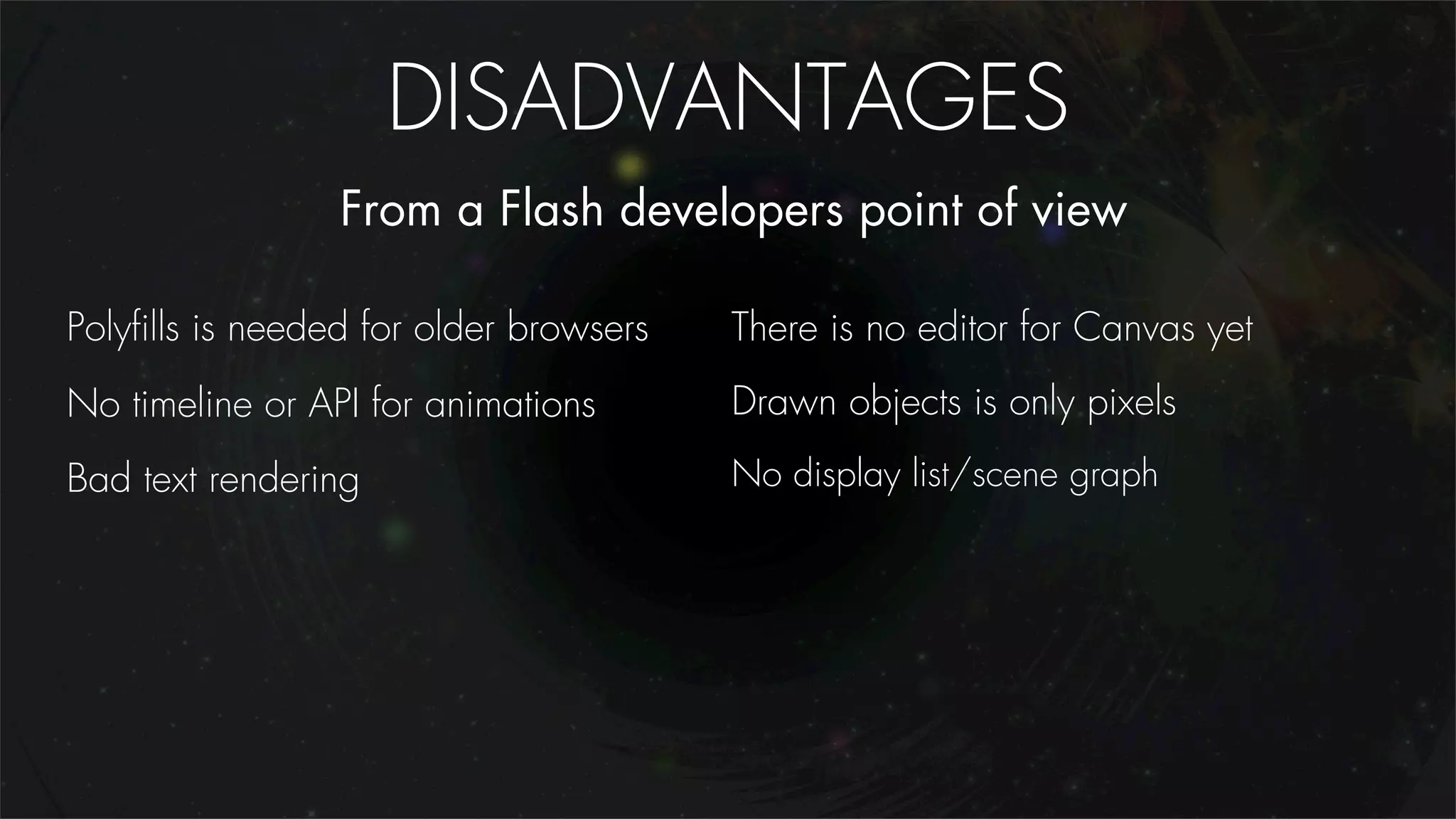 DISADVANTAGES
                 From a Flash developers point of view

Polyﬁlls is needed for older browsers   There is no editor for Canvas yet
No timeline or API for animations       Drawn objects is only pixels
Bad text rendering                      No display list/scene graph
 