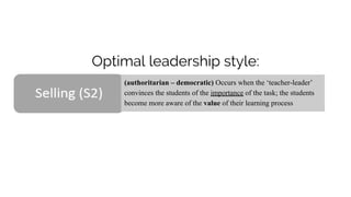 Optimal leadership style:
(authoritarian – democratic) Occurs when the ‘teacher-leader’
convinces the students of the importance of the task; the students
become more aware of the value of their learning process
 