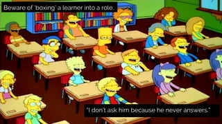 Beware of ‘boxing’ a learner into a role.
“I don’t ask him because he never answers.”
 