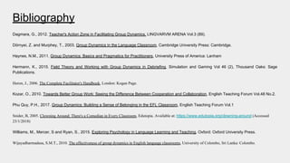 Bibliography
Dagmara, G., 2012. Teacher's Action Zone in Facilitating Group Dynamics, LINGVARVM ARENA Vol.3 (89).
Dörnyei, Z. and Murphey, T., 2003. Group Dynamics in the Language Classroom, Cambridge University Press: Cambridge.
Haynes, N.M., 2011. Group Dynamics: Basics and Pragmatics for Practitioners, University Press of America: Lanham
Hermann, K., 2015. Field Theory and Working with Group Dynamics in Debriefing, Simulation and Gaming Vol 46 (2), Thousand Oaks: Sage
Publications.
Heron, J., 2006. The Complete Facilitator's Handbook, London: Kogan Page.
Kozar, O., 2010. Towards Better Group Work: Seeing the Difference Between Cooperation and Collaboration, English Teaching Forum Vol.48 No.2.
Phu Quy, P.H., 2017. Group Dynamics: Building a Sense of Belonging in the EFL Classroom, English Teaching Forum Vol.1
Snider, B, 2005. Clowning Around: There's a Comedian in Every Classroom, Edutopia. Available at: https://www.edutopia.org/clowning-around (Accessed
23/1/2018)
Williams, M., Mercer, S and Ryan, S., 2015. Exploring Psychology in Language Learning and Teaching, Oxford: Oxford University Press.
Wijayadharmadasa, S.M.T., 2010. The effectiveness of group dynamics in English language classrooms, University of Colombo, Sri Lanka: Colombo.
 