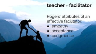 teacher = facilitator
Rogers´ attributes of an
effective facilitator:
● empathy
● acceptance
● congruence
 