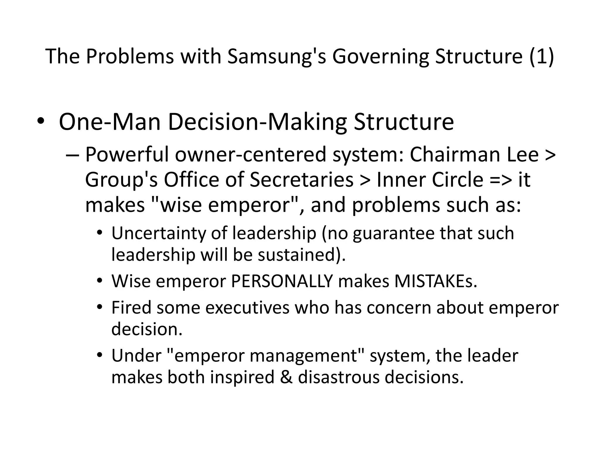 The Problems with Samsung's Governing Structure (1)
• One-Man Decision-Making Structure
– Powerful owner-centered system: Chairman Lee >
Group's Office of Secretaries > Inner Circle => it
makes "wise emperor", and problems such as:
• Uncertainty of leadership (no guarantee that such
leadership will be sustained).
• Wise emperor PERSONALLY makes MISTAKEs.
• Fired some executives who has concern about emperor
decision.
• Under "emperor management" system, the leader
makes both inspired & disastrous decisions.
 