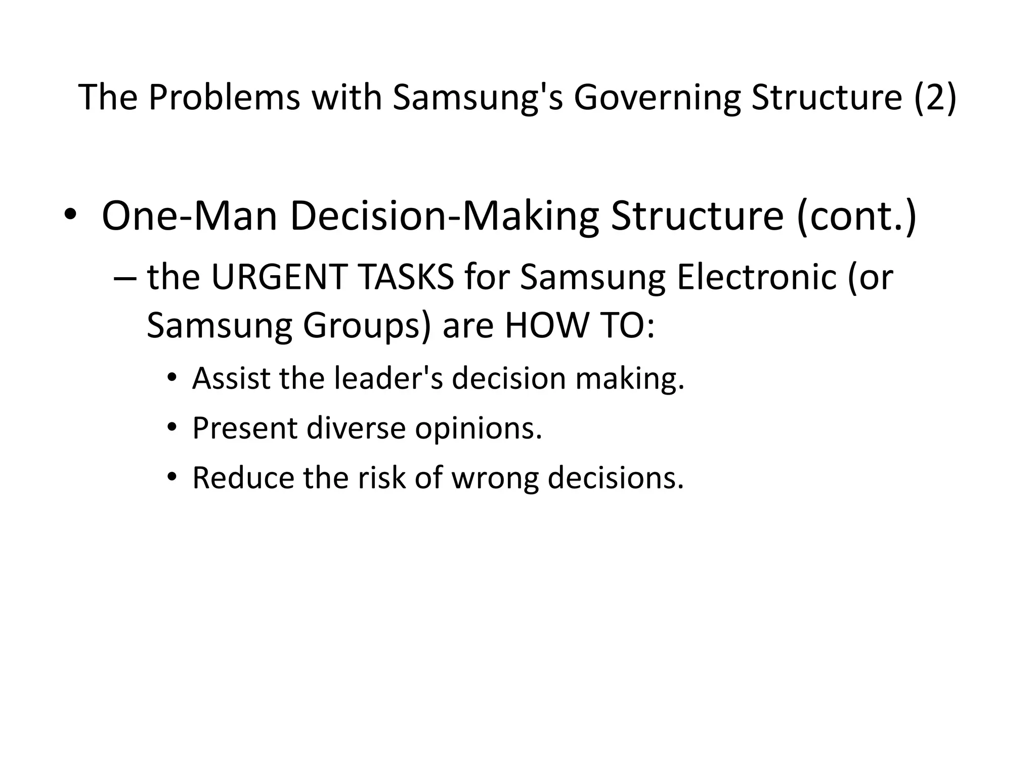 The Problems with Samsung's Governing Structure (2)
• One-Man Decision-Making Structure (cont.)
– the URGENT TASKS for Samsung Electronic (or
Samsung Groups) are HOW TO:
• Assist the leader's decision making.
• Present diverse opinions.
• Reduce the risk of wrong decisions.
 