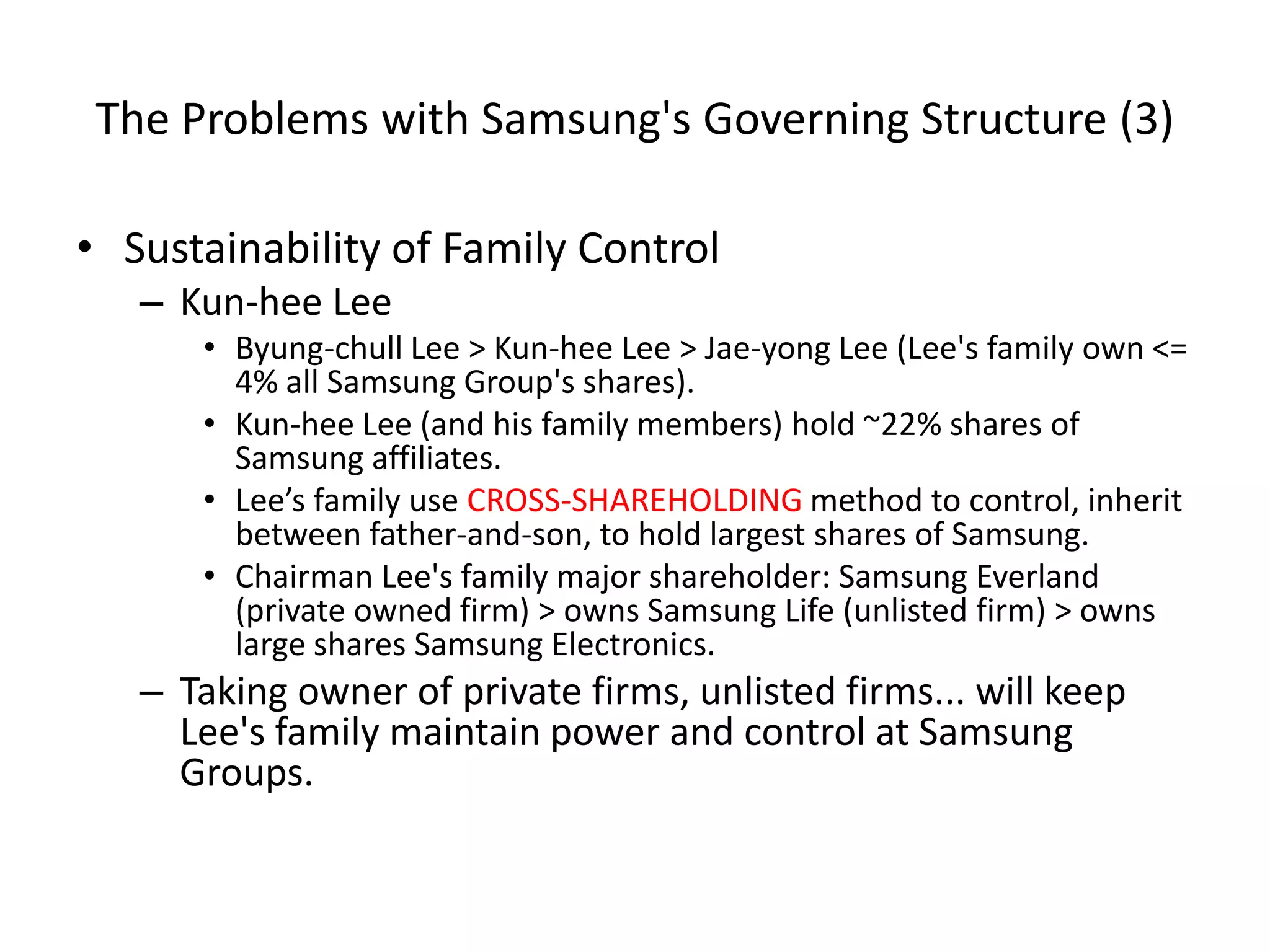 The Problems with Samsung's Governing Structure (3)
• Sustainability of Family Control
– Kun-hee Lee
• Byung-chull Lee > Kun-hee Lee > Jae-yong Lee (Lee's family own <=
4% all Samsung Group's shares).
• Kun-hee Lee (and his family members) hold ~22% shares of
Samsung affiliates.
• Lee’s family use CROSS-SHAREHOLDING method to control, inherit
between father-and-son, to hold largest shares of Samsung.
• Chairman Lee's family major shareholder: Samsung Everland
(private owned firm) > owns Samsung Life (unlisted firm) > owns
large shares Samsung Electronics.
– Taking owner of private firms, unlisted firms... will keep
Lee's family maintain power and control at Samsung
Groups.
 