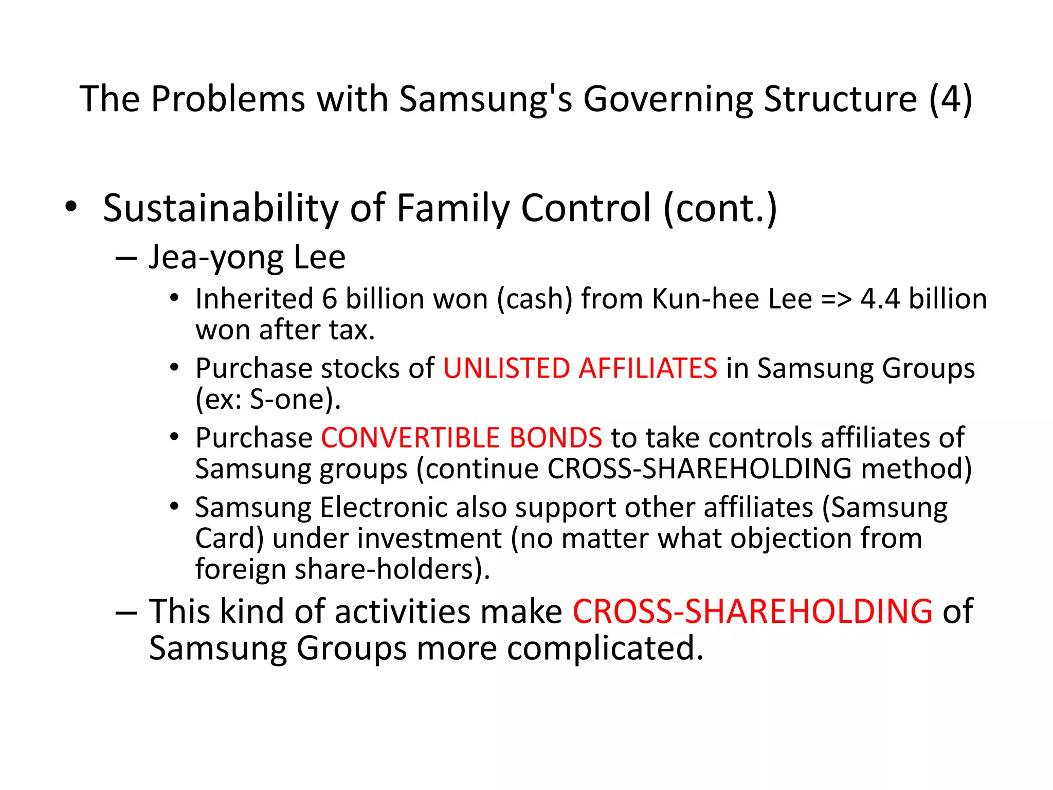 The Problems with Samsung's Governing Structure (4)
• Sustainability of Family Control (cont.)
– Jea-yong Lee
• Inherited 6 billion won (cash) from Kun-hee Lee => 4.4 billion
won after tax.
• Purchase stocks of UNLISTED AFFILIATES in Samsung Groups
(ex: S-one).
• Purchase CONVERTIBLE BONDS to take controls affiliates of
Samsung groups (continue CROSS-SHAREHOLDING method)
• Samsung Electronic also support other affiliates (Samsung
Card) under investment (no matter what objection from
foreign share-holders).
– This kind of activities make CROSS-SHAREHOLDING of
Samsung Groups more complicated.
 