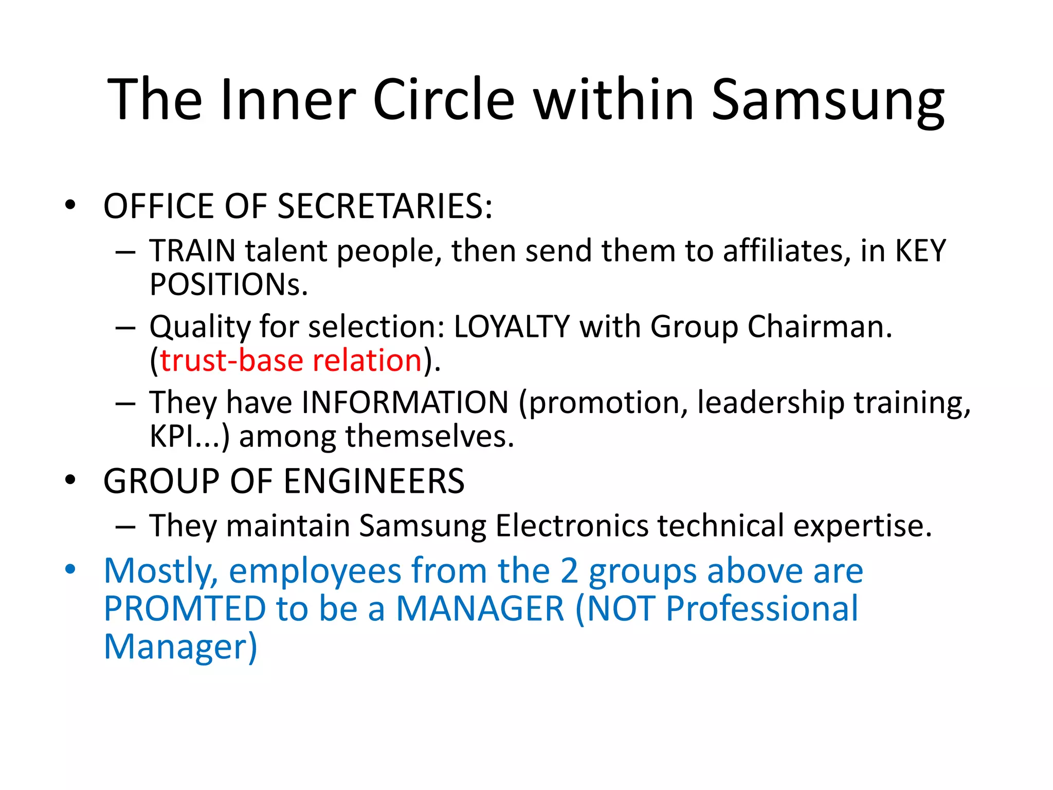 The Inner Circle within Samsung
• OFFICE OF SECRETARIES:
– TRAIN talent people, then send them to affiliates, in KEY
POSITIONs.
– Quality for selection: LOYALTY with Group Chairman.
(trust-base relation).
– They have INFORMATION (promotion, leadership training,
KPI...) among themselves.
• GROUP OF ENGINEERS
– They maintain Samsung Electronics technical expertise.
• Mostly, employees from the 2 groups above are
PROMTED to be a MANAGER (NOT Professional
Manager)
 