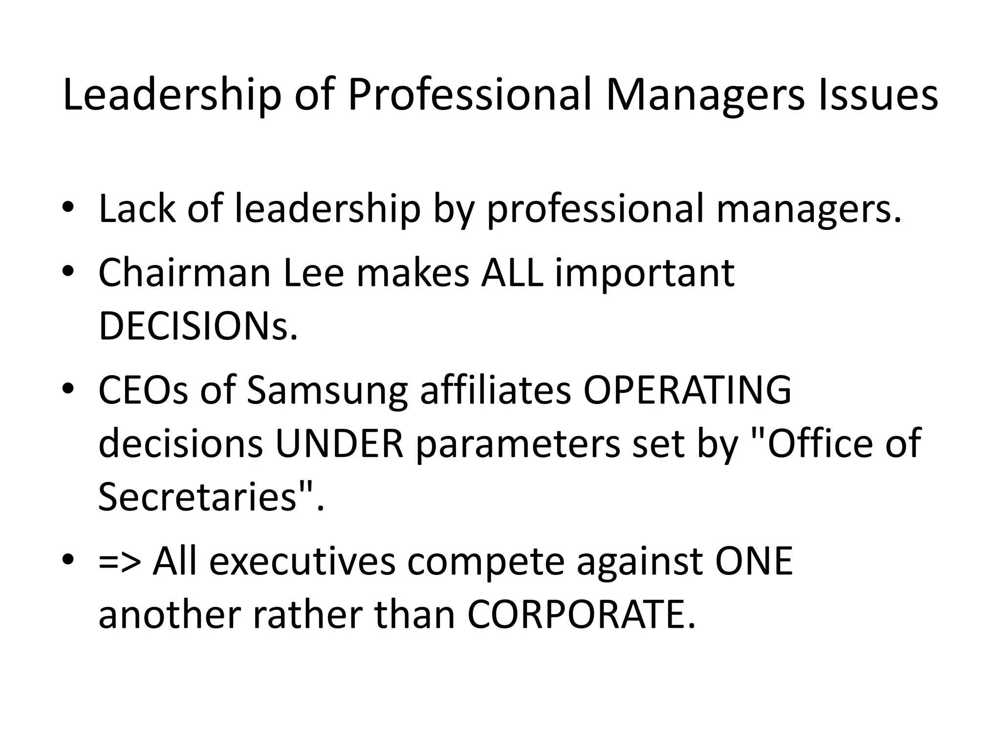 Leadership of Professional Managers Issues
• Lack of leadership by professional managers.
• Chairman Lee makes ALL important
DECISIONs.
• CEOs of Samsung affiliates OPERATING
decisions UNDER parameters set by "Office of
Secretaries".
• => All executives compete against ONE
another rather than CORPORATE.
 