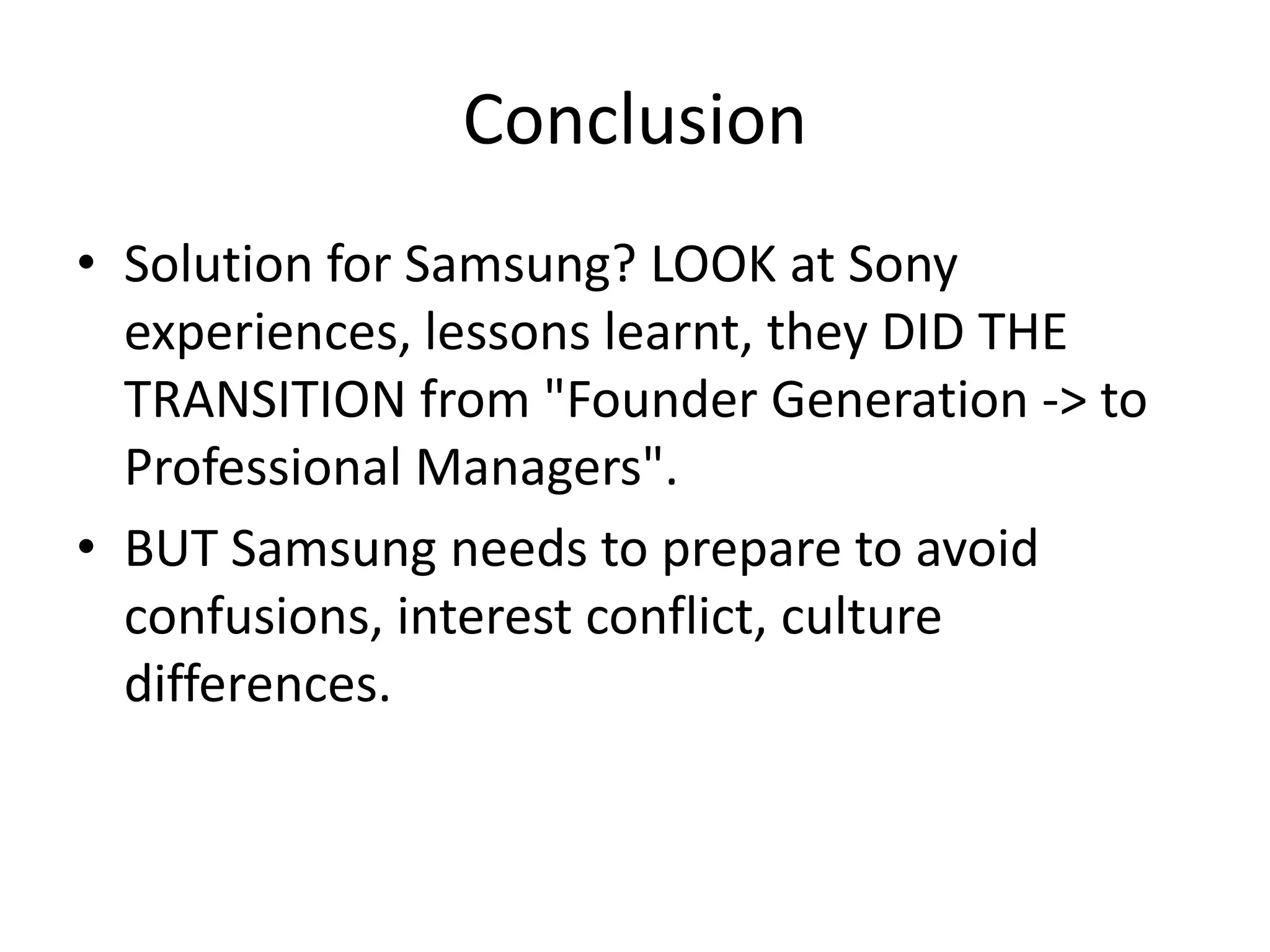 Conclusion
• Solution for Samsung? LOOK at Sony
experiences, lessons learnt, they DID THE
TRANSITION from "Founder Generation -> to
Professional Managers".
• BUT Samsung needs to prepare to avoid
confusions, interest conflict, culture
differences.
 
