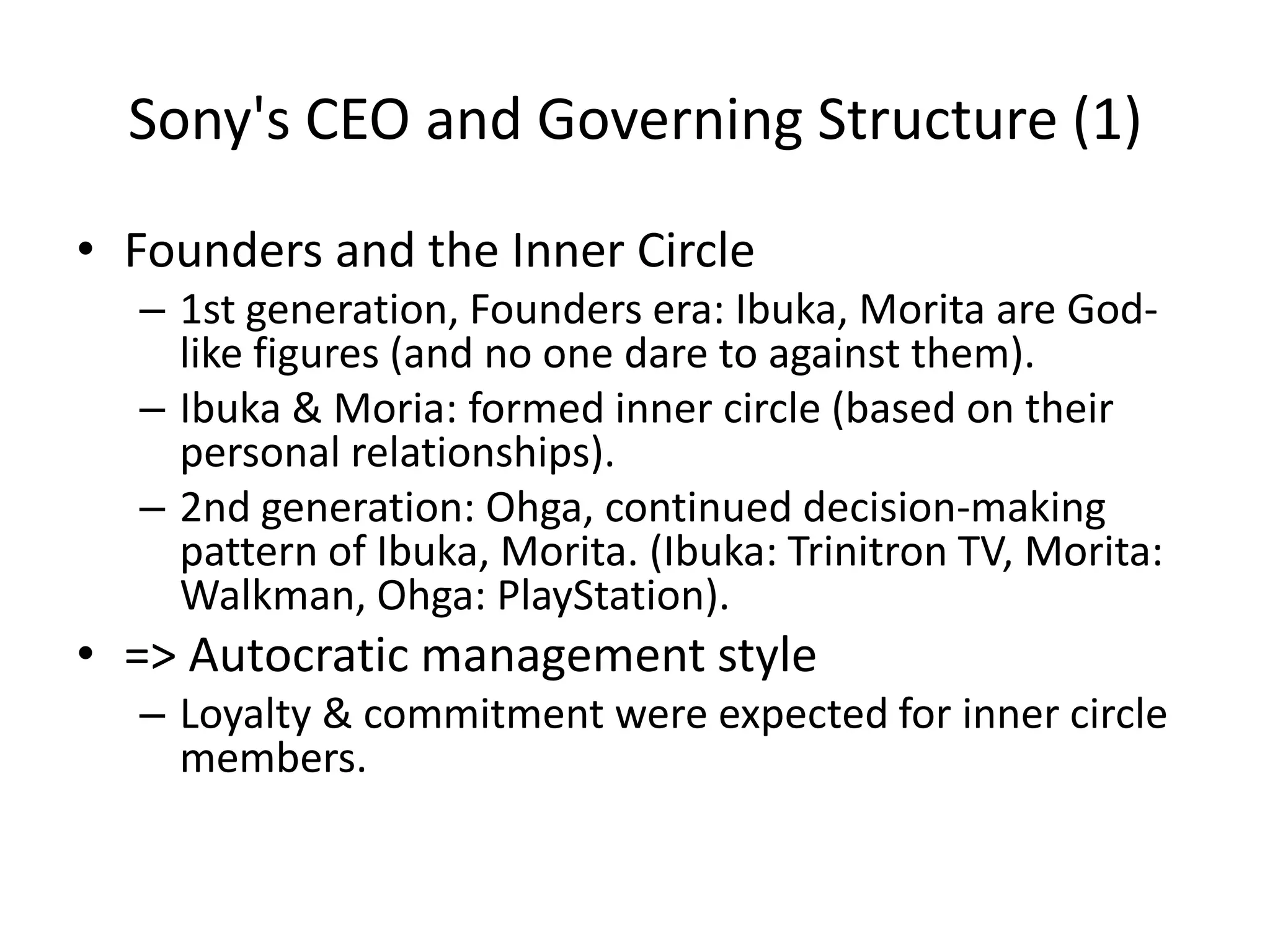 Sony's CEO and Governing Structure (1)
• Founders and the Inner Circle
– 1st generation, Founders era: Ibuka, Morita are God-
like figures (and no one dare to against them).
– Ibuka & Moria: formed inner circle (based on their
personal relationships).
– 2nd generation: Ohga, continued decision-making
pattern of Ibuka, Morita. (Ibuka: Trinitron TV, Morita:
Walkman, Ohga: PlayStation).
• => Autocratic management style
– Loyalty & commitment were expected for inner circle
members.
 