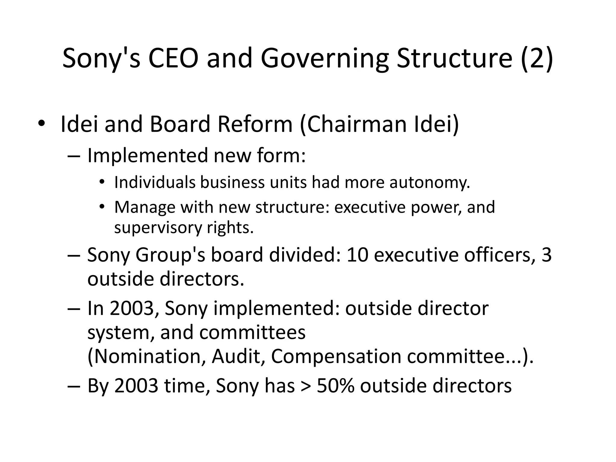Sony's CEO and Governing Structure (2)
• Idei and Board Reform (Chairman Idei)
– Implemented new form:
• Individuals business units had more autonomy.
• Manage with new structure: executive power, and
supervisory rights.
– Sony Group's board divided: 10 executive officers, 3
outside directors.
– In 2003, Sony implemented: outside director
system, and committees
(Nomination, Audit, Compensation committee...).
– By 2003 time, Sony has > 50% outside directors
 