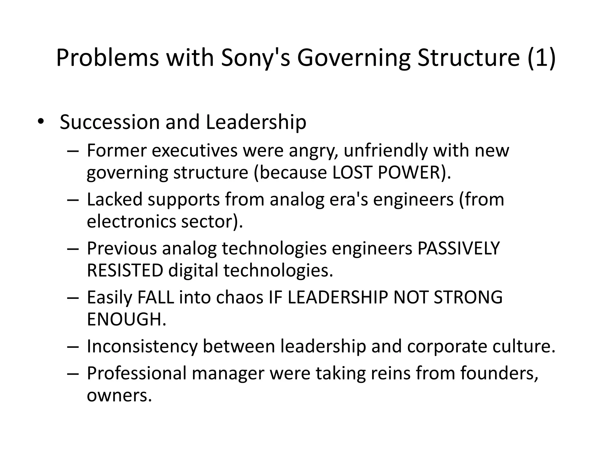 Problems with Sony's Governing Structure (1)
• Succession and Leadership
– Former executives were angry, unfriendly with new
governing structure (because LOST POWER).
– Lacked supports from analog era's engineers (from
electronics sector).
– Previous analog technologies engineers PASSIVELY
RESISTED digital technologies.
– Easily FALL into chaos IF LEADERSHIP NOT STRONG
ENOUGH.
– Inconsistency between leadership and corporate culture.
– Professional manager were taking reins from founders,
owners.
 