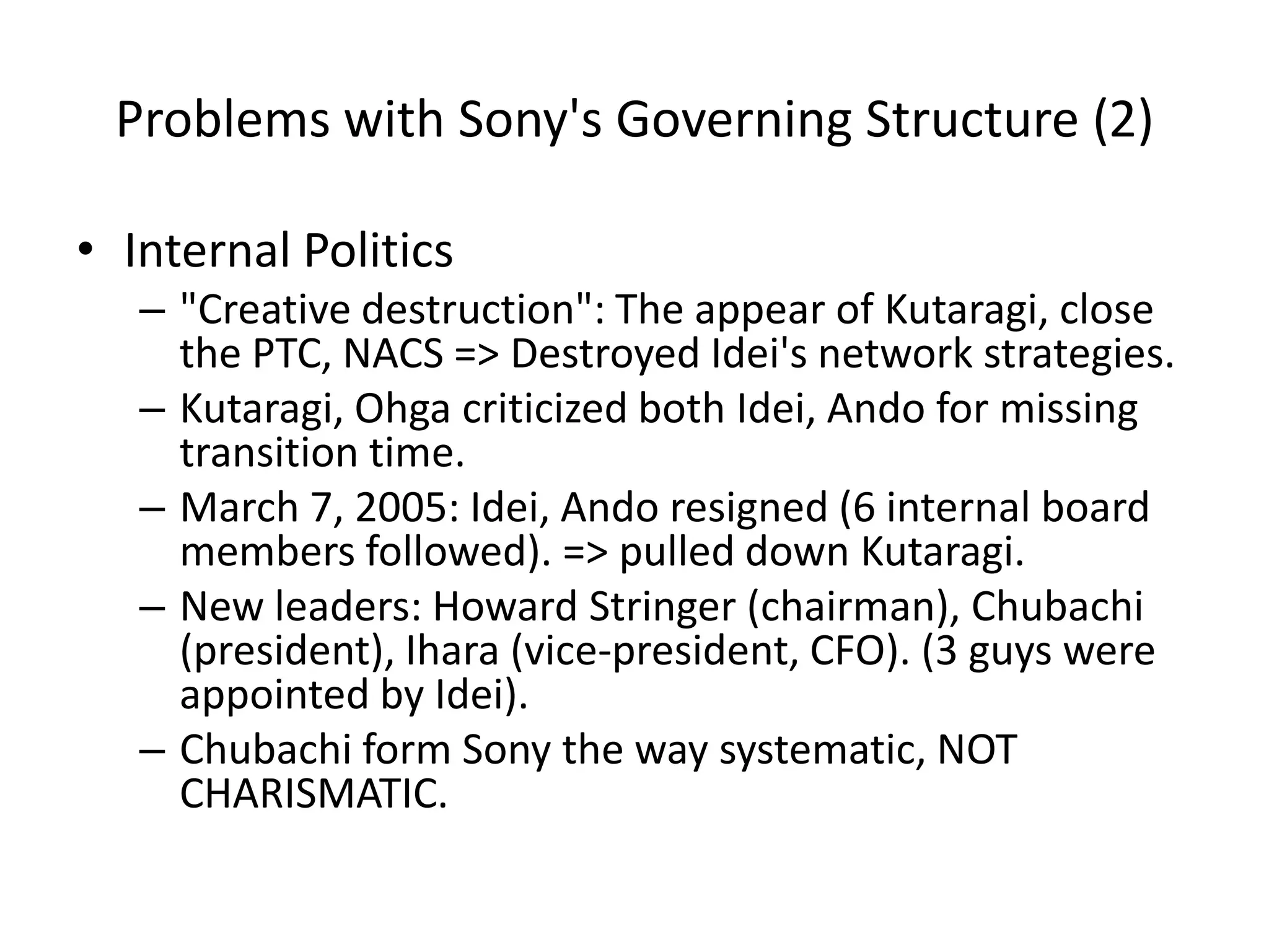 Problems with Sony's Governing Structure (2)
• Internal Politics
– "Creative destruction": The appear of Kutaragi, close
the PTC, NACS => Destroyed Idei's network strategies.
– Kutaragi, Ohga criticized both Idei, Ando for missing
transition time.
– March 7, 2005: Idei, Ando resigned (6 internal board
members followed). => pulled down Kutaragi.
– New leaders: Howard Stringer (chairman), Chubachi
(president), Ihara (vice-president, CFO). (3 guys were
appointed by Idei).
– Chubachi form Sony the way systematic, NOT
CHARISMATIC.
 