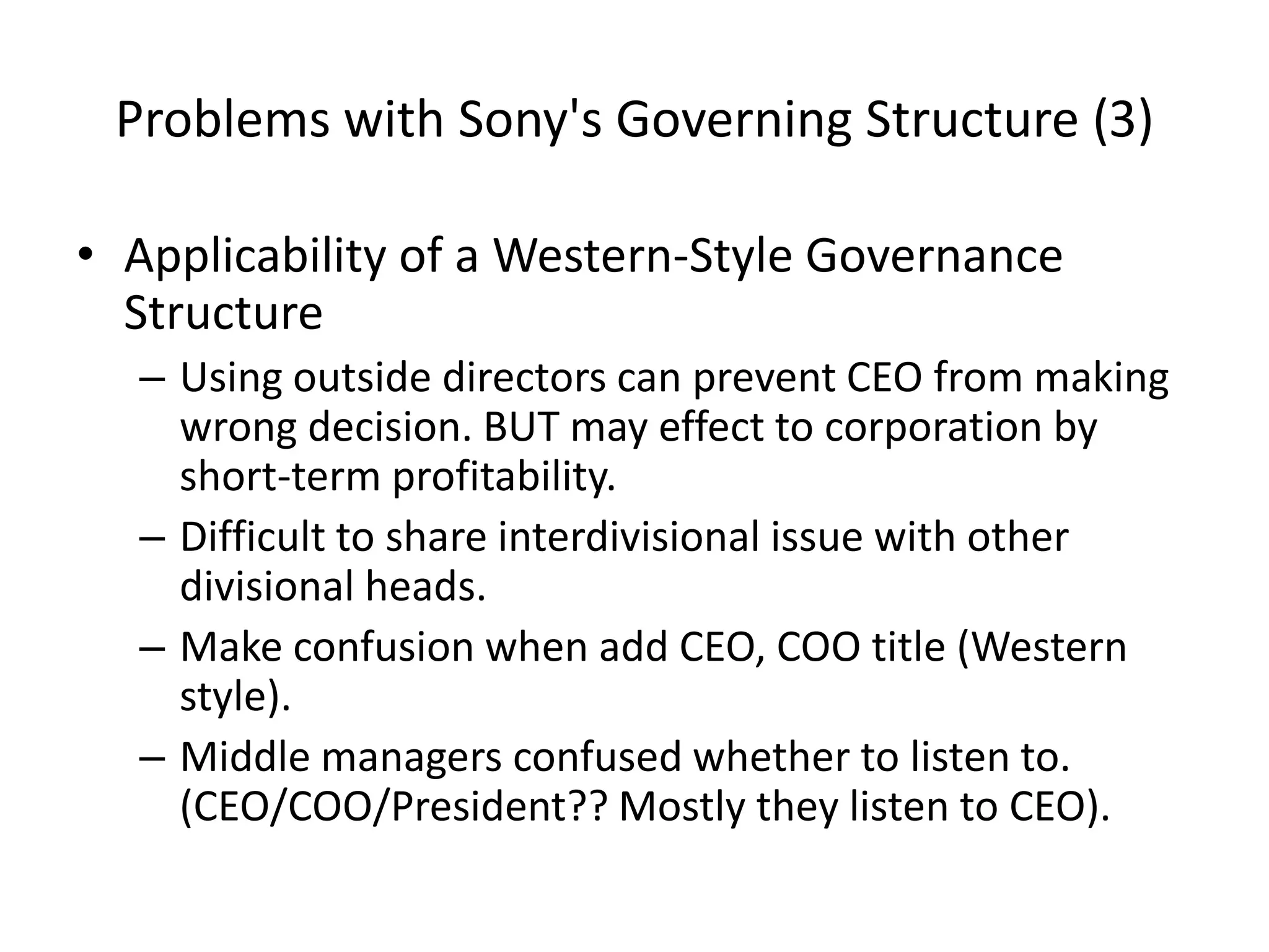 Problems with Sony's Governing Structure (3)
• Applicability of a Western-Style Governance
Structure
– Using outside directors can prevent CEO from making
wrong decision. BUT may effect to corporation by
short-term profitability.
– Difficult to share interdivisional issue with other
divisional heads.
– Make confusion when add CEO, COO title (Western
style).
– Middle managers confused whether to listen to.
(CEO/COO/President?? Mostly they listen to CEO).
 