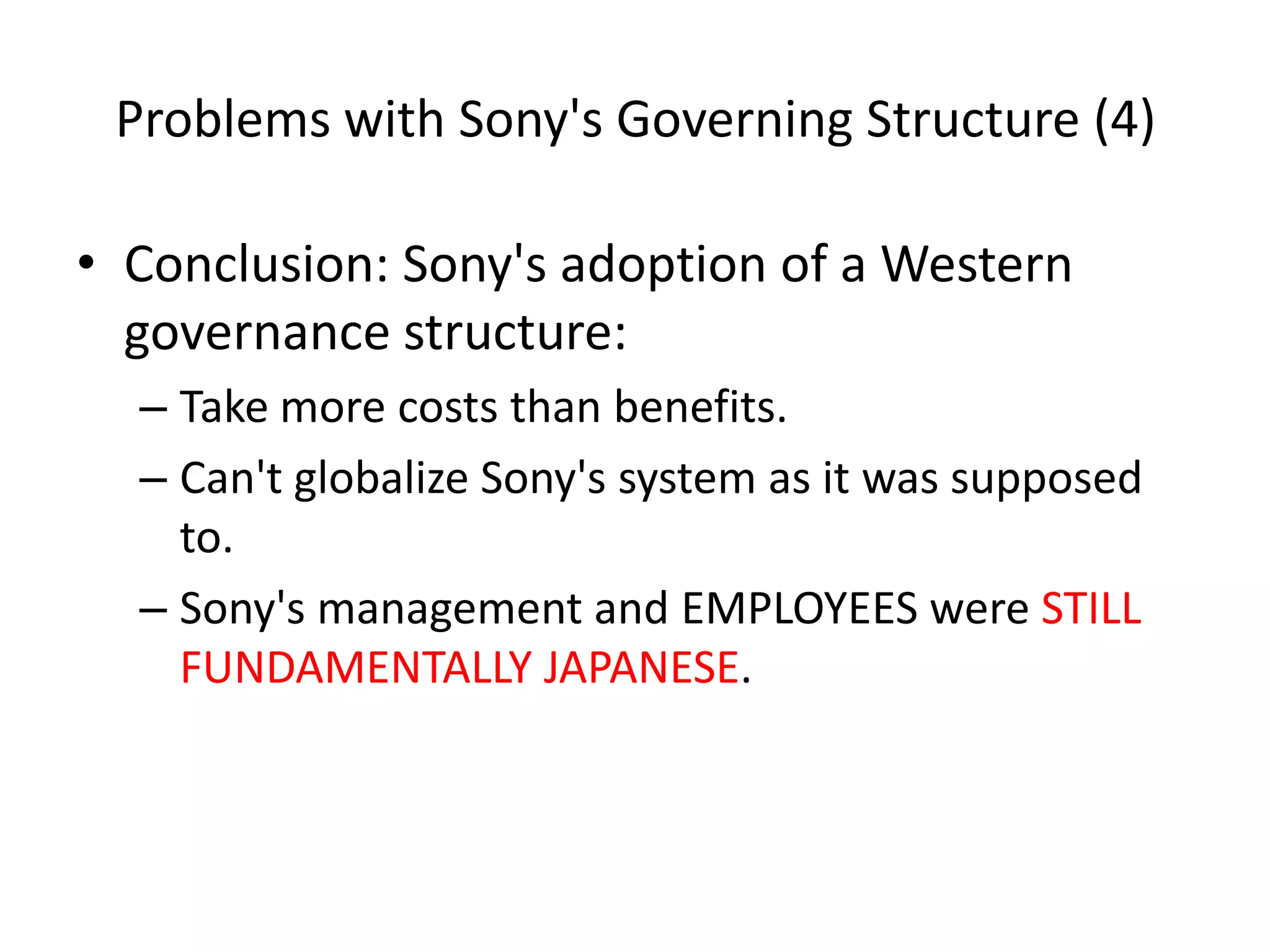 Problems with Sony's Governing Structure (4)
• Conclusion: Sony's adoption of a Western
governance structure:
– Take more costs than benefits.
– Can't globalize Sony's system as it was supposed
to.
– Sony's management and EMPLOYEES were STILL
FUNDAMENTALLY JAPANESE.
 
