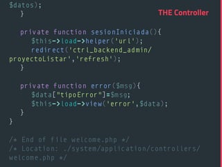$datos); 
} 
 
private function sesionIniciada(){ 
$this->load->helper('url'); 
redirect('ctrl_backend_admin/
proyectoListar','refresh'); 
} 
 
private function error($msg){ 
$data["tipoError"]=$msg;  
$this->load->view('error',$data); 
} 
} 
 
/* End of file welcome.php */ 
/* Location: ./system/application/controllers/
welcome.php */ 
THE Controller
 