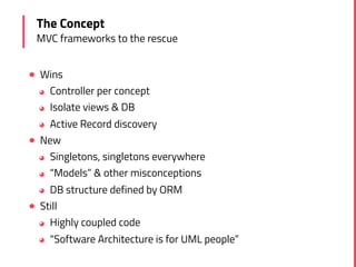 ! Wins
◕ Controller per concept
◕ Isolate views & DB
◕ Active Record discovery
! New
◕ Singletons, singletons everywhere
◕ “Models” & other misconceptions
◕ DB structure defined by ORM
! Still
◕ Highly coupled code
◕ “Software Architecture is for UML people”
The Concept
MVC frameworks to the rescue
 