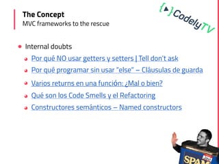 ! Internal doubts
◕ Por qué NO usar getters y setters | Tell don’t ask
◕ Por qué programar sin usar “else” – Cláusulas de guarda
◕ Varios returns en una función: ¿Mal o bien?
◕ Qué son los Code Smells y el Refactoring
◕ Constructores semánticos – Named constructors
The Concept
MVC frameworks to the rescue
 