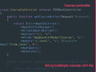 class CourseController extends FOSRestController 
{ 
public function getCourseAction(Request $request) 
{ 
return $this->getDoctrine() 
->getEntityManager() 
->createQueryBuilder() 
->select('c', 'v') 
->from('AppBundleModelCourse', 'c') 
->where('c.level', '>', $request-
>get('from_level', 0)) 
->getQuery() 
->execute(); 
} 
 
public function getCourseVideosAction($courseId) 
{ 
return $this->getDoctrine() 
Course controller
bit.ly/codelytv-course-ctrl-fw
 