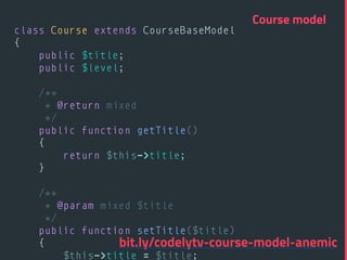 class Course extends CourseBaseModel 
{ 
public $title; 
public $level; 
 
/** 
* @return mixed 
*/ 
public function getTitle() 
{ 
return $this->title; 
} 
 
/** 
* @param mixed $title 
*/ 
public function setTitle($title) 
{ 
$this->title = $title; 
Course model
bit.ly/codelytv-course-model-anemic
 