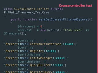 class CourseControllerTest extends
PHPUnit_Framework_TestCase 
{ 
public function testGetCoursesFilteredByLevel() 
{ 
$fromLevel = 0; 
$request = new Request(['from_level' =>
$fromLevel]); 
 
$container =
Mockery::mock(ContainerInterface::class); 
$doctrine =
Mockery::mock(Registry::class); 
$entityManager =
Mockery::mock(EntityManager::class); 
$queryBuilder =
Mockery::mock(QueryBuilder::class); 
$query =
Course controller test
 