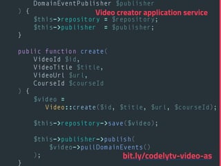 DomainEventPublisher $publisher 
) { 
$this->repository = $repository; 
$this->publisher = $publisher; 
} 
 
public function create( 
VideoId $id, 
VideoTitle $title, 
VideoUrl $url, 
CourseId $courseId 
) { 
$video =
Video::create($id, $title, $url, $courseId); 
 
$this->repository->save($video); 
 
$this->publisher->publish(
$video->pullDomainEvents()
); 
} 
Video creator application service
bit.ly/codelytv-video-as
 