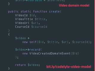 $this->courseId = $courseId; 
} 
 
public static function create( 
VideoId $id, 
VideoTitle $title, 
VideoUrl $url, 
CourseId $courseId 
) 
{ 
$video =
new self($id, $title, $url, $courseId); 
 
$video->record(
new VideoCreatedDomainEvent($id)
); 
 
return $video; 
} 
Video domain model
bit.ly/codelytv-video-model
 