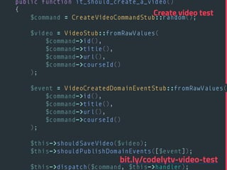 public function it_should_create_a_video() 
{ 
$command = CreateVideoCommandStub::random(); 
 
$video = VideoStub::fromRawValues( 
$command->id(), 
$command->title(), 
$command->url(), 
$command->courseId() 
); 
 
$event = VideoCreatedDomainEventStub::fromRawValues( 
$command->id(), 
$command->title(), 
$command->url(), 
$command->courseId() 
); 
 
$this->shouldSaveVideo($video); 
$this->shouldPublishDomainEvents([$event]); 
 
$this->dispatch($command, $this->handler); 
Create video test
bit.ly/codelytv-video-test
 