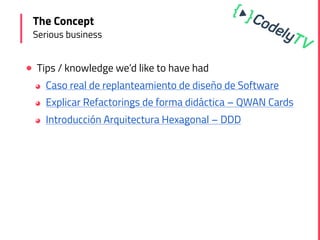 ! Tips / knowledge we’d like to have had
◕ Caso real de replanteamiento de diseño de Software
◕ Explicar Refactorings de forma didáctica – QWAN Cards
◕ Introducción Arquitectura Hexagonal – DDD
The Concept
Serious business
 