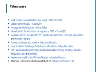 Takeaways
! Unit Testing sucks (and it’s our fault) - José Armesto
! Vídeos sobre SOLID - CodelyTV
! Hexagonal Architecture - Chris Fidao
! Introducción Arquitectura Hexagonal – DDD - CodelyTV
! Domain-Driven Design in PHP - Carlos Buenosvinos, Christian Soronellas
and Keyvan Akbary
! A wave of command buses - Matthias Noback
! How to Avoid Building a Distributed Monolith - Felipe Dornelas
! PHP Barcelona Monthly Talk: DDD Applied & Symfony MPWAR Edition -
Sergi González & Eloi Poch
! Implementing Domain-Driven Design - Vaughn Vernon
! This talk repositories (to be published on github.com/CodelyTV)
 