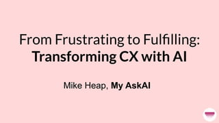 From Frustrating to Fulﬁlling:
Transforming CX with AI
Mike Heap, My AskAI
 