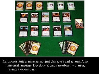 Cards constitute a universe, not just characters and actions. Also 
universal language. Developers, cards are objects – classes, 
instances, extensions. 
 
