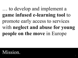 … to develop and implement a 
game infused e-learning tool to 
promote early access to services 
with neglect and abuse for young 
people on the move in Europe 
Wednesday, December 3, 2014 
Mission. 
3 
 