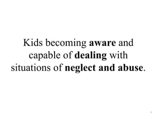 Kids becoming aware and 
capable of dealing with 
situations of neglect and abuse. 
4 
 