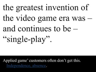 the greatest invention of 
the video game era was – 
and continues to be – 
“single-play”. 
Applied game’ customers often don’t get this. 
Independence, absence. 
 