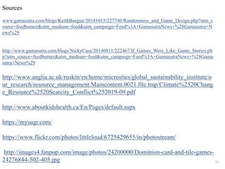 Sources 
www.gamasutra.com/blogs/KeithBurgun/20141015/227740/Randomness_and_Game_Design.php?utm_s 
ource=feedburner&utm_medium=feed&utm_campaign=Feed%3A+GamasutraNews+%28Gamasutra+N 
ews%29 
http://www.gamasutra.com/blogs/NickyCase/20140811/222467/If_Games_Were_Like_Game_Stories.ph 
p?utm_source=feedburner&utm_medium=feed&utm_campaign=Feed%3A+GamasutraNews+%28Gama 
sutra+News%29 
http://www.anglia.ac.uk/ruskin/en/home/microsites/global_sustainability_institute/o 
ur_research/resource_management.Maincontent.0021.file.tmp/Climate%2520Chang 
e_Resource%2520Scarcity_Conflict%252019-09.pdf 
http://www.aboutkidshealth.ca/En/Pages/default.aspx 
https://mysugr.com/ 
https://www.flickr.com/photos/littleloud/6725429655/in/photostream/ 
http://images4.fanpop.com/image/photos/24200000/Dominion-card-and-tile-games- 
24276844-502-405.jpg 76 
 