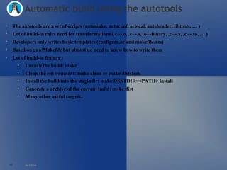 06/17/10 Automatic build using the autotools The autotools are a set of scripts (automake, autoconf, aclocal, autoheader, libtools, … ) Lot of build-in rules need for transformations (.c->.o, .c->.s, .o->binary, .c->.a, .c->.so, … ) Developers only writes basic templates (configure.ac and makefile.am) Based on gnu/Makefile but almost no need to know how to write them Lot of build-in feature : Launch the build: make Clean the environment: make clean or make distclean Install the build into the stagindir: make DESTDIR=<PATH> install  Generate a archive of the current build: make dist Many other useful targets.. . 
