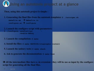 06/17/10 Using an autotools project at a glance Then, using this autotools project is simple : 1. Generating the final files from the autotools templates:  $ ./autotgen.sh makefile.am      Makefile.in configure.ac     configure 2. Launch the configure script with parameters:  $ ./configure –prefix=/usr \     –enable-debug 3. Launch the compilation:  $ make 4. Install the files:  $ make DESTDIR=/stagingdir install 5. Launch the unitary tests:  $ make check 6. Ask to generate the documentation:  $ make html   All the intermediate files have a .in extension ; they will be use as input by the configure  script for generating all the final files.  