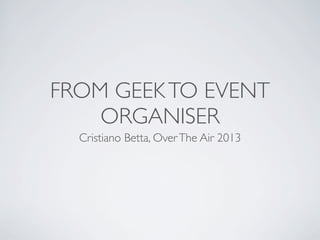FROM GEEK TO EVENT
ORGANISER
Cristiano Betta, Over The Air 2013

 