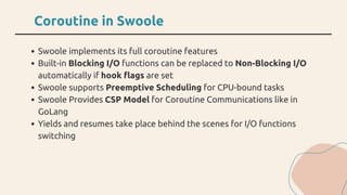 Coroutine in Swoole
Swoole implements its full coroutine features
Built-in Blocking I/O functions can be replaced to Non-B...
