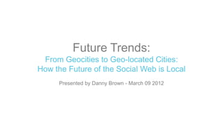 Future Trends:
 From Geocities to Geo-located Cities:
How the Future of the Social Web is Local
     Presented by Danny Brown - March 09 2012
 