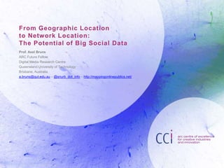 From Geographic Location
to Network Location:
The Potential of Big Social Data
Prof. Axel Bruns
ARC Future Fellow
Digital Media Research Centre
Queensland University of Technology
Brisbane, Australia
a.bruns@qut.edu.au – @snurb_dot_info – http://mappingonlinepublics.net/
 