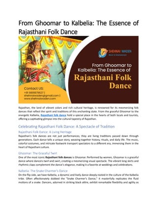 From Ghoomar to Kalbelia: The Essence of
Rajasthani Folk Dance
Rajasthan, the land of vibrant colors and rich cultural heritage, is renowned for its mesmerizing folk
dances that reflect the spirit and traditions of this enchanting state. From the graceful Ghoomar to the
energetic Kalbelia, Rajasthani folk dance hold a special place in the hearts of both locals and tourists,
offering a captivating glimpse into the cultural tapestry of Rajasthan.
Celebrating Rajasthani Folk Dance: A Spectacle of Tradition
Rajasthani Folk Dance: A Living Heritage
Rajasthan's folk dances are not just performances; they are living traditions passed down through
generations. Each dance tells a unique story, weaving together history, rituals, and daily life. The music,
colorful costumes, and intricate footwork transport spectators to a different era, immersing them in the
heart of Rajasthani culture.
Ghoomar: The Graceful Twirl
One of the most iconic Rajasthani folk dances is Ghoomar. Performed by women, Ghoomar is a graceful
dance where dancers twirl and swirl, creating a mesmerizing visual spectacle. The vibrant long skirts and
rhythmic claps complement the dance's elegance, making it a favorite at weddings and celebrations.
Kalbelia: The Snake Charmer's Dance
On the flip side, we have Kalbelia, a dynamic and lively dance deeply rooted in the culture of the Kalbelia
tribe. Often affectionately dubbed the "Snake Charmer's Dance," it masterfully replicates the fluid
motions of a snake. Dancers, adorned in striking black attire, exhibit remarkable flexibility and agility as
 