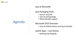 Agenda
Java at Microsoft
Java Packaging Tools
• Java 9+ and jlink
• Java 14 and jpackage
• Maven/Gradle support
Microsoft CICD Overview
• Intro to GitHub Actions and Azure DevOps
JavaFX Apps – Live Demos
• Building and Shipping
 