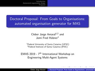 ﬁgs/logoufsc
ﬁgs/logodas
Introduction
Automated organisation design
Proposal
Doctoral Proposal: From Goals to Organisations:
automated organisation generator for MAS
Cleber Jorge Amaral1,2 and
Jomi Fred Hübner1
1Federal University of Santa Catarina (UFSC)
2Federal Institute of Santa Catarina (IFSC)
EMAS 2019 - 7th International Workshop on
Engineering Multi-Agent Systems
Cleber Jorge Amaral Doctoral Proposal: From Goals to Organisations: automated or
 