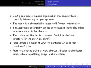 ﬁgs/logoufsc
ﬁgs/logodas
Introduction
Automated organisation design
Proposal
GoOrg Approach
Challenges
Final remarks
GoOrg can create explicit organisation structures which is
specially interesting in open systems
The result is a theoretically tested well-formed organisation
This approach potentially can be connected in other designing
process such as tasks planners
The main contribution is to answer "which is the best
structure for the given problem"?
From designing point of view the contribution is on the
creation of roles
From engineering point of view the contribution is the design
model which is splitting design and allocation.
Cleber Jorge Amaral Doctoral Proposal: From Goals to Organisations: automated or
 