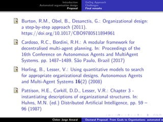 ﬁgs/logoufsc
ﬁgs/logodas
Introduction
Automated organisation design
Proposal
GoOrg Approach
Challenges
Final remarks
Burton, R.M., Obel, B., Desanctis, G.: Organizational design:
a step-by-step approach (2011).
https://doi.org/10.1017/CBO9780511894961
Cardoso, R.C., Bordini, R.H.: A modular framework for
decentralised multi-agent planning. In: Proceedings of the
16th Conference on Autonomous Agents and MultiAgent
Systems. pp. 1487–1489. São Paulo, Brazil (2017)
Horling, B., Lesser, V.: Using quantitative models to search
for appropriate organizational designs. Autonomous Agents
and Multi-Agent Systems 16(2) (2008)
Pattison, H.E., Corkill, D.D., Lesser, V.R.: Chapter 3 -
instantiating descriptions of organizational structures. In:
Huhns, M.N. (ed.) Distributed Artiﬁcial Intelligence, pp. 59 –
96 (1987)
Cleber Jorge Amaral Doctoral Proposal: From Goals to Organisations: automated or
 