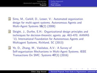 ﬁgs/logoufsc
ﬁgs/logodas
Introduction
Automated organisation design
Proposal
GoOrg Approach
Challenges
Final remarks
Sims, M., Corkill, D., Lesser, V.: Automated organization
design for multi-agent systems. Autonomous Agents and
Multi-Agent Systems 16(2) (2008)
Sleight, J., Durfee, E.H.: Organizational design principles and
techniques for decision-theoretic agents. pp. 463–470. AAMAS
’13, International Foundation for Autonomous Agents and
Multiagent Systems, Richland, SC (2013)
Ye, D., Zhang, M., Vasilakos, A.V.: A Survey of
Self-organisation Mechanisms in Multi-Agent Systems. IEEE
Transactions On SMC: Systems 47(3) (2016)
Cleber Jorge Amaral Doctoral Proposal: From Goals to Organisations: automated or
 