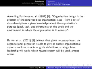ﬁgs/logoufsc
ﬁgs/logodas
Introduction
Automated organisation design
Proposal
Objetives
Which one is the best?
How to choose the best chart?
According Pattinson et al. (1987) [4]: "Organisation design is the
problem of choosing the best organisation class - from a set of
class descriptions - given knowledge about the organisation’s
purpose (goal, task, and constraints on the goal) and the
environment in which the organisation is to operate".
Burton et al. (2011) [1] defends that given necessary input, an
organisational generator is able to give as output organisational
aspects, such as, structure, goals deﬁnitions, strategy, how
leadership will work, which reward system will be used, among
others.
Cleber Jorge Amaral Doctoral Proposal: From Goals to Organisations: automated or
 
