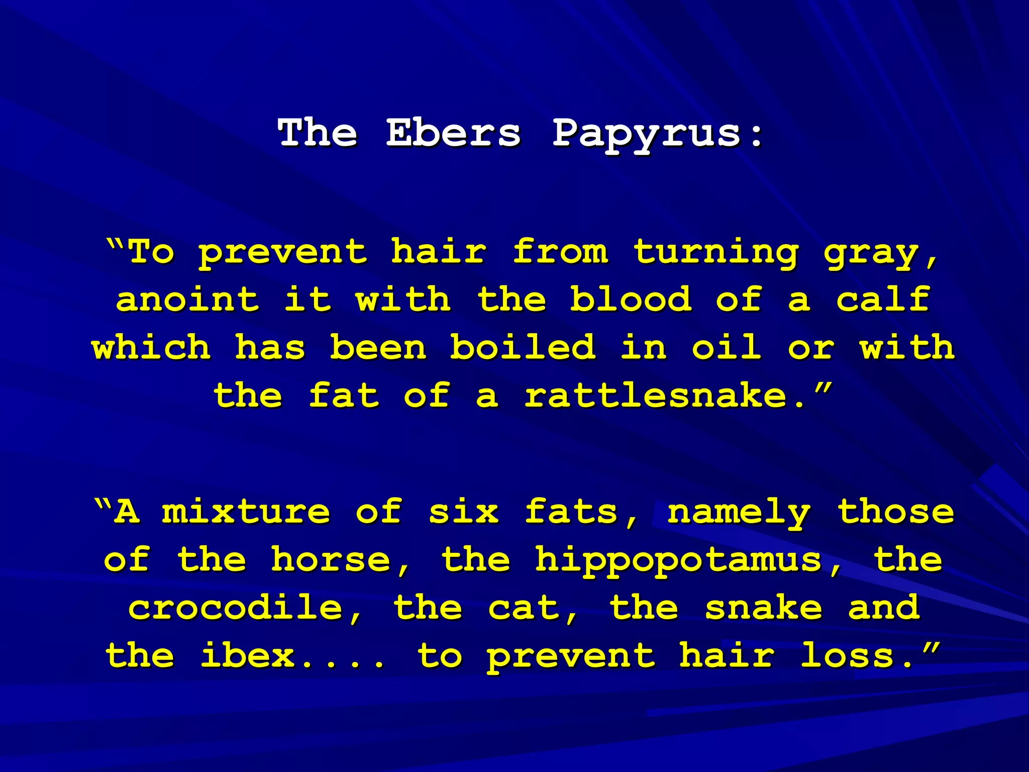 The Ebers PapyrusThe Ebers Papyrus::
““To prevent hair from turning gray,To prevent hair from turning gray,
anoint it with the blood of a calfanoint it with the blood of a calf
which has been boiled in oil or withwhich has been boiled in oil or with
the fat of a rattlesnake.”the fat of a rattlesnake.”
““A mixture of six fats, namely thoseA mixture of six fats, namely those
of the horse, the hippopotamus, theof the horse, the hippopotamus, the
crocodile, the cat, the snake andcrocodile, the cat, the snake and
the ibex.... to prevent hair loss.”the ibex.... to prevent hair loss.”
 